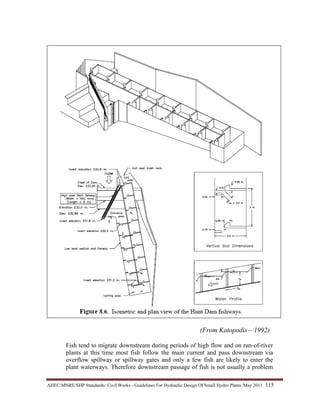 AHEC/MNRE/SHP Standards/ Civil Works - Guidelines For Hydraulic Design Of Small Hydro Plants /May 2011  115 
(From Katopodis – 1992)
Fish tend to migrate downstream during periods of high flow and on run-of-river
plants at this time most fish follow the main current and pass downstream via
overflow spillway or spillway gates and only a few fish are likely to enter the
plant waterways. Therefore downstream passage of fish is not usually a problem
 