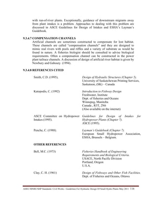 AHEC/MNRE/SHP Standards/ Civil Works - Guidelines For Hydraulic Design Of Small Hydro Plants /May 2011  116 
with run-of-river plants. Exceptionally, guidance of downstream migrants away
from plant intakes is a problem. Approaches to dealing with this problem are
discussed in ASCE Guidelines for Design of Intakes and ESHA’s Layman’s
Guidebook.
9.3.4.7 COMPENSATION CHANNELS
Artificial channels are sometimes constructed to compensate for lost habitat.
These channels are called “compensation channels” and they are designed to
mimic real rivers with pools and riffles and a variety of substrate as would be
found in nature. A fisheries biologist should be consulted to advise biological
requirements. Often a compensation channel can be constructed in the power
plant tailrace channels. A discussion of design of artificial river habitat is given by
Newbury and Gaboury (1994).
9.3.4.8 REFERENCES CITED
Smith, C.D. (1995), Design of Hydraulic Structures (Chapter 5).
University of Saskatchewan Printing Services,
Saskatoon, (SK) – Canada
Katopodis, C. (1992) Introduction to Fishway Design
Freshwater, Institute
Dept. of fisheries and Oceans
Winnepeg, Manitoba
Canada , R3T, 2N6
(Also available on the internet)
ASCE Committee on Hydropower
Intakes (1995).
Penche, C. (1988).
OTHER REFERENCES
Guidelines for Design of Intakes for
Hydropower Plants (Chapter 7).
ASCE (1995).
Layman’s Guidebook (Chapter 7).
European Small Hydropower Association,
ESHA, Brussels – Belgium.
Bell, M.C. (1973) Fisheries Handbook of Engineering
Requirements and Biological Criteria.
USACE, North Pacific Division
Portland, Oregon
U.S.A.
Clay, C. H. (1961) Design of Fishways and Other Fish Facilities.
Dept. of Fisheries and Oceans, Ottawa
 