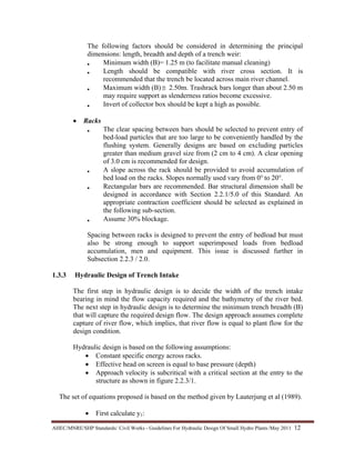 AHEC/MNRE/SHP Standards/ Civil Works - Guidelines For Hydraulic Design Of Small Hydro Plants /May 2011  12 
The following factors should be considered in determining the principal
dimensions: length, breadth and depth of a trench weir:
• Minimum width (B)= 1.25 m (to facilitate manual cleaning)
• Length should be compatible with river cross section. It is
recommended that the trench be located across main river channel.
• Maximum width (B)≅ 2.50m. Trashrack bars longer than about 2.50 m
may require support as slenderness ratios become excessive.
• Invert of collector box should be kept a high as possible.
• Racks
• The clear spacing between bars should be selected to prevent entry of
bed-load particles that are too large to be conveniently handled by the
flushing system. Generally designs are based on excluding particles
greater than medium gravel size from (2 cm to 4 cm). A clear opening
of 3.0 cm is recommended for design.
• A slope across the rack should be provided to avoid accumulation of
bed load on the racks. Slopes normally used vary from 0° to 20°.
• Rectangular bars are recommended. Bar structural dimension shall be
designed in accordance with Section 2.2.1/5.0 of this Standard. An
appropriate contraction coefficient should be selected as explained in
the following sub-section.
• Assume 30% blockage.
Spacing between racks is designed to prevent the entry of bedload but must
also be strong enough to support superimposed loads from bedload
accumulation, men and equipment. This issue is discussed further in
Subsection 2.2.3 / 2.0.
1.3.3 Hydraulic Design of Trench Intake
The first step in hydraulic design is to decide the width of the trench intake
bearing in mind the flow capacity required and the bathymetry of the river bed.
The next step in hydraulic design is to determine the minimum trench breadth (B)
that will capture the required design flow. The design approach assumes complete
capture of river flow, which implies, that river flow is equal to plant flow for the
design condition.
Hydraulic design is based on the following assumptions:
• Constant specific energy across racks.
• Effective head on screen is equal to base pressure (depth)
• Approach velocity is subcritical with a critical section at the entry to the
structure as shown in figure 2.2.3/1.
The set of equations proposed is based on the method given by Lauterjung et al (1989).
• First calculate y1:
 