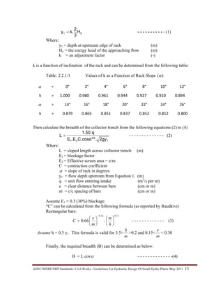 AHEC/MNRE/SHP Standards/ Civil Works - Guidelines For Hydraulic Design Of Small Hydro Plants /May 2011  13 
01 H
3
2
k.y = - - - - - - - - - - - (1)
Where:
y1 = depth at upstream edge of rack (m)
Ho = the energy head of the approaching flow (m)
k = an adjustment factor (-)
k is a function of inclination of the rack and can be determined from the following table:
Table: 2.2.1/1 Values of k as a Function of Rack Slope )(α
α   =  0°  2°  4° 6° 8° 10°  12°
k  =  1.000  0.980  0.961 0.944 0.927 0.910  0.894
α   =  14°  16° 18° 20° 22° 24°  26°
k   =  0.879  0.865 0.851 0.837 0.852 0.812  0.800
Then calculate the breadth of the collector trench from the following equations (2) to (4)
1
3/2
21 2gy.C.cosα.EE
q1.50
L = - - - - - - - - - - - - - - (2)
Where:
L = sloped length across collector trench (m)
E1 = blockage factor
E2 = Effective screen area = e/m
C = contraction coefficient
α = slope of rack in degrees
y1 = flow depth upstream from Equation 1. (m)
q = unit flow entering intake (m3
/s per m)
e = clear distance between bars (cm or m)
m = c/c spacing of bars (cm or m)
Assume E1 = 0.3 (30%) blockage.
“C” can be calculated from the following formula (as reported by Raudkivi)
Rectangular bars:
13.016.0
.66.0 ⎟
⎠
⎞
⎜
⎝
⎛
⎟
⎠
⎞
⎜
⎝
⎛
=
−
h
m
m
e
C - - - - - - - - - - - - - (3)
Assume h = 0.5 y1. This formula is valid for 3.5>
m
h
>0.2 and 0.15<
m
e
< 0.30
Finally, the required breadth (B) can be determined as below:
B = L cosα - - - - - - - - - - - - - -(4)
 