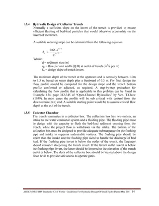 AHEC/MNRE/SHP Standards/ Civil Works - Guidelines For Hydraulic Design Of Small Hydro Plants /May 2011  14 
1.3.4 Hydraulic Design of Collector Trench
Normally a sufficient slope on the invert of the trench is provided to ensure
efficient flushing of bed-load particles that would otherwise accumulate on the
invert of the trench.
A suitable scouring slope can be estimated from the following equation:
7/6
7/9
66.0
o
s
q
d
S =
Where:
d = sediment size (m)
qo = flow per unit width (Q/B) at outlet of trench (m3
/s per m)
Ss = design slope of trench invert.
The minimum depth of the trench at the upstream and is normally between 1.0m
to 1.5 m, based on water depth plus a freeboard of 0.3 m. For final design the
flow profile should be computed for the design slope and the trench bottom
profile confirmed or adjusted, as required. A step-by-step procedure for
calculating the flow profile that is applicable to this problem can be found in
Example 124, page 342-345 of “Open-Channel Hydraulics” by Ven. T.Chow
(1959). In most cases the profile will be sub critical with control from the
downstream (exit) end. A suitable starting point would be to assume critical flow
depth at the exit of the trench.
1.3.5 Collector Chamber
The trench terminates in a collector box. The collection box has two outlets, an
intake to the water conductor system and a flushing pipe. The flushing pipe must
be design with the capacity to flush the bed-load sediment entering from the
trench, while the project flow is withdrawn via the intake. The bottom of the
collection box must be designed to provide adequate submergence for the flushing
pipe and intake to suppress undesirable vortices. The flushing pipe should be
lower than the intake and the flushing pipe sized to handle the discharge of bed
load. If the flushing pipe invert is below the outlet of the trench, the Engineer
should consider steepening the trench invert. If the trench outlet invert is below
the flushing pipe invert, the latter should be lowered to the elevation of the trench
outlet or below. The deck of the collector box should be located above the design
flood level to provide safe access to operate gates.
 