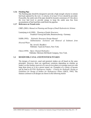AHEC/MNRE/SHP Standards/ Civil Works - Guidelines For Hydraulic Design Of Small Hydro Plants /May 2011  15 
1.3.6 Flushing Pipe
The flushing pipe should be designed to provide a high enough velocity to entrain
bed-load captured by the weir. A velocity of at least 3.0 m/s should be provided.
If possible, the outlet end of the pipe should be located a minimum of 1.0m above
the river bed level to provide energy to keep the outlet area free from
accumulation of bed load that could block the pipeline.
1.3.7 References on Trench weirs
CBIP, (2001): Manual on Planning and Design of Small Hydroelectric Scheme
Lauterjung et al (1989): Planning of Intake Structures
Freidrich Vieweg and Sohn, Braunswchweig - Germany
IAHR (1993): Hydraulic Structures Design Manual:
Sedimentation: Exclusion and Removal of Sediment from
Diverted Water.
By: Arved J. Raudkivi
Publisher: Taylor & Francis, New York.
Chow (1959): Open- Channel Hydraulics
Publisher: McGraw-Hill Book Company, New York.
1.4 RESERVOIR, CANAL AND PENSTOCK INTAKES
The designs of reservoir, canal and penstock intakes are all based on the same
principles. However, there are significant variations depending on whether an
intake is at the forebay reservoir of a run-of-river plant or at storage reservoir with
large draw down or is for a power tunnel, etc. Examples of a variety of layouts
can be fond in IS 9761 Hydropower Intakes – Criteria for Hydraulic Design or
Guidelines for Design of Intakes for Hydropower Plants (ASCE, 1995). The
features common to all designs are shown in the following sketch:
 