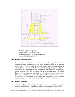AHEC/MNRE/SHP Standards/ Civil Works - Guidelines For Hydraulic Design Of Small Hydro Plants /May 2011  16 
The objectives of good design are:
• To prevent entry of floating debris.
• To avoid formation of air entraining vortices.
• To minimize hydraulic losses.
1.4.1 Control of floating debris
To prevent the entry of debris a trashrack is placed at the entry to the intake. For
small hydro plants the trashrack overall size is determined based on an approach
velocity of 0.75 m/s to 1.0m/s to facilitate manual raking. Trashracks may be
designed in panels that can be lowered into place in grooves provided in the
intake walls or permanently attacked to anchors in the intake face. The trashracks
should to sloped at 14° from the vertical (4V:1H) to facilitate raking. The spacing
between bars is determined as a function of the spacing between turbine runner
blades. IS 11388 Recommendations for Design of Trashracks for Intakes should
be consulted for information about spacing between trashracks bars, structural
design and vibration problems. Also, see Section 2.2.1/5 of this Standard.
1.4.2 Control of Vortices
First of all the direction of approach velocity should be axial with respect the
intake if at all possible. If flow approaches at a significant angle (greater than 45o
)
 