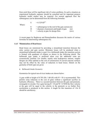 AHEC/MNRE/SHP Standards/ Civil Works - Guidelines For Hydraulic Design Of Small Hydro Plants /May 2011  17 
from axial these will be significant risk of vortex problems. In such a situation an
experienced hydraulic engineer should be consulted and for important projects
hydraulic model studies may be required. For normal approach flow the
submergence can be determined from the following formulae:
S = 0.725VD0.5
Where:
S = submergence to the roof of the gate section (m)
D = diameter of penstock and height of gate (m)
V = velocity at gate for design flow. (m/s)
A recent paper by Raghavan and Ramachandran discusses the merits of various
formulae for determining submergence (S).
1.4.3 Minimization of Head losses
Head losses are minimized by providing a streamlined transition between the
entry section and gate section. Minimum losses will be produced when a
streamlined bellmouth intake is used. For a bellmouth intake the transition section
is formed with quadrants of ellipses as shown in the following sketch. The
bellmouth type intake is preferred when ever the additional costs are
economically justified. For smaller, mainly mini hydropower stations, simpler
designs are often optimal as the cost of construction of curved concrete surfaces
may not be offset by the value of reduction in head losses. Details on the
geometry of both types are given
• Bellmouth Intake Geometry
Geometries for typical run-of-river intakes are shown below:
A gate width to height of 0.785 (D): 1.00 (H) with H = D is recommended. This
permits some reduction in the cost of gates without a significant sacrifice in
hydraulic efficiency. There is a second transition between the gate and penstock,
rectangular to circular. For a gate having H = D and W= 0.785D the flow velocity
at the gate will be equal to the velocity in the penstock so no further flow
acceleration is produced in this section. A length for this transition of 1.0x D
should be satisfactory.
 