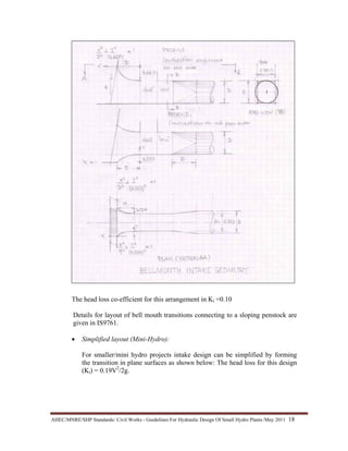 AHEC/MNRE/SHP Standards/ Civil Works - Guidelines For Hydraulic Design Of Small Hydro Plants /May 2011  18 
The head loss co-efficient for this arrangement in Ki =0.10
Details for layout of bell mouth transitions connecting to a sloping penstock are
given in IS9761.
• Simplified layout (Mini-Hydro):
For smaller/mini hydro projects intake design can be simplified by forming
the transition in plane surfaces as shown below: The head loss for this design
(Ki) = 0.19V2
/2g.
 
