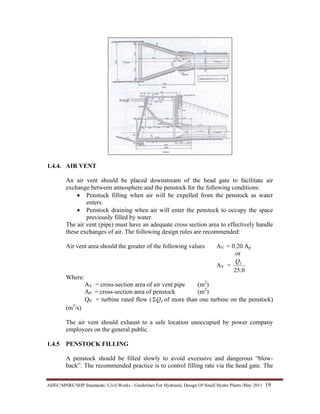AHEC/MNRE/SHP Standards/ Civil Works - Guidelines For Hydraulic Design Of Small Hydro Plants /May 2011  19 
1.4.4. AIR VENT
An air vent should be placed downstream of the head gate to facilitate air
exchange between atmosphere and the penstock for the following conditions:
• Penstock filling when air will be expelled from the penstock as water
enters.
• Penstock draining when air will enter the penstock to occupy the space
previously filled by water.
The air vent (pipe) must have an adequate cross section area to effectively handle
these exchanges of air. The following design rules are recommended:
Air vent area should the greater of the following values AV = 0.20 Ap
or
AV =
0.25
TQ
Where:
AV = cross-section area of air vent pipe (m2
)
AP = cross-section area of penstock (m2
)
QP = turbine rated flow ( TQΣ of more than one turbine on the penstock)
(m3
/s)
The air vent should exhaust to a safe location unoccupied by power company
employees on the general public.
1.4.5 PENSTOCK FILLING
A penstock should be filled slowly to avoid excessive and dangerous “blow-
back”. The recommended practice is to control filling rate via the head gate. The
 