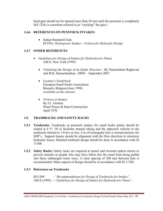 AHEC/MNRE/SHP Standards/ Civil Works - Guidelines For Hydraulic Design Of Small Hydro Plants /May 2011  20 
head gate should not be opened more than 50 mm until the penstock is completely
full. (This is sometime referred to as “cracking” the gate.)
1.4.6 REFERENCES ON PENSTOCK INTAKES:
• Indian Standard Cited.
IS 9761: Hydropower Intakes – Criteria for Hydraulic Design
1.4.7 OTHER REFERENCES
• Guidelines for Design of Intakes for Hydroelectric Plants
ASCE, New York (1995)
• Validating the Design of an Intake Structure : By Narasimham Raghavan
and M.K. Ramachandran, HRW – September 2007.
• Layman’s Guidebook
European Small Hydro Association
Brussels, Belgium (June 1998)
Available on the internet.
• Vortices at Intakes
By J.L. Gordon
Water Power & Dam Construction
April 1970
1.5. TRASHRACKS AND SAFETY RACKS
1.5.1 Trashracks: Trashracks at penstock intakes for small hydro plants should be
sloped at 4 V: 1H to facilitate manual raking and the approach velocity to the
trashracks limited to 1.0 m/s or less. Use of rectangular bars is normal practice for
SHP’s. Support beams should be alignment with the flow direction to minimize
hydraulic losses. Detailed trashrack design should be done in accordance with IS
11388.
1.5.2 Safety Racks: Safety racks are required at tunnel and inverted siphon entries to
prevent animals or people who may have fallen into the canal from being pulled
into these submerged water ways. A clear spacing of 200 mm between bars is
recommended. Other aspects of design should be in accordance with IS 11388.
1.5.3 References on Trashracks
IS11388 – “Recommendations for Design of Trashracks for Intakes”.
ASCE (1995) --“Guidelines for Design of Intakes for Hydroelectric Plants”.
 