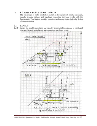 AHEC/MNRE/SHP Standards/ Civil Works - Guidelines For Hydraulic Design Of Small Hydro Plants /May 2011  23 
2. HYDRAULIC DESIGN OF WATERWAYS
The waterways or water conduction system is the system of canals, aqueducts,
tunnels, inverted siphons and pipelines connecting the head works with the
forebay tank. This Section provides guidelines and norms for the hydraulic design
of these structures.
2.1 CANALS
2.1.1 Canals for small hydro plants are typically constructed in masonry or reinforced
concrete. Several typical cross section designs are shown below:
 