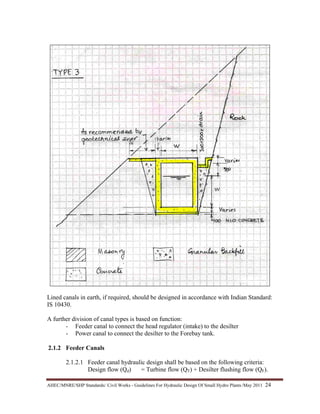 AHEC/MNRE/SHP Standards/ Civil Works - Guidelines For Hydraulic Design Of Small Hydro Plants /May 2011  24 
Lined canals in earth, if required, should be designed in accordance with Indian Standard:
IS 10430.
A further division of canal types is based on function:
- Feeder canal to connect the head regulator (intake) to the desilter
- Power canal to connect the desilter to the Forebay tank.
2.1.2 Feeder Canals
2.1.2.1 Feeder canal hydraulic design shall be based on the following criteria:
Design flow (Qd) = Turbine flow (QT) + Desilter flushing flow (QF).
 