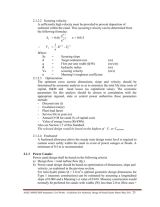 AHEC/MNRE/SHP Standards/ Civil Works - Guidelines For Hydraulic Design Of Small Hydro Plants /May 2011  25 
2.1.2.2 Scouring velocity:
A sufficiently high velocity must be provided to prevent deposition of
sediment within the canal. This (scouring) velocity can be determined from
the following formulae:
2/13/2
7/6
7/9
..
1
015.066.0
CS
C
SR
n
V
n
q
d
S
=∴
==
Where:
Sc = Scouring slope
d = Target sediment size (m)
q = Flow per unit width (Q/W) (m/s/m)
R = hydraulic radius (m)
Vs = scouring velocity (m/s)
n = Manning’s roughness coefficient
2.1.2.3 Optimization:
The optimum cross section dimensions, slope and velocity should be
determined by economic analysis so as to minimize the total life time costs of
capital, O&M and head losses (as capitalized value). The economic
parameters for this analysis should be chosen in consultation with the
appropriate regional, state or central power authorities these parameters
include:
- Discount rate (i)
- Escalation rate(e)
- Plant load factor
- Service life in years (n)
- Annual O+M for canal (% of capital cost)
- Value of energy losses (Rs/kWh).
Also see Section 1.7 of this Standard.
The selected design would be based on the highest of Vs or Voptimum.
2.1.2.4 Freeboard:
A freeboard allowance above the steady state design water level is required to
contain water safely within the canal in event of power outages or floods. A
minimum of 0.5 m is recommended.
2.1.3 Power Canals:
Power canal design shall be based on the following criteria
a) Design flow = total turbine flow (QT)
b) Power canal design should be based on optimization of dimensions, slope and
velocity, as explained in the previous section.
For mini-hydro plants Q < 2.0 m3
/s optimal geometric design dimensions for
Type 1 (masonry construction) can be estimated by assuming a longitudinal
slope of 0.004 and a Manning’s n value of 0.018. Masonry construction would
normally be preferred for canals with widths (W) less than 2.0 m (flow area =
 