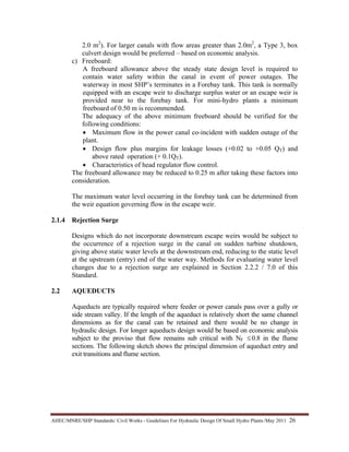 AHEC/MNRE/SHP Standards/ Civil Works - Guidelines For Hydraulic Design Of Small Hydro Plants /May 2011  26 
2.0 m2
). For larger canals with flow areas greater than 2.0m2
, a Type 3, box
culvert design would be preferred – based on economic analysis.
c) Freeboard:
A freeboard allowance above the steady state design level is required to
contain water safety within the canal in event of power outages. The
waterway in most SHP’s terminates in a Forebay tank. This tank is normally
equipped with an escape weir to discharge surplus water or an escape weir is
provided near to the forebay tank. For mini-hydro plants a minimum
freeboard of 0.50 m is recommended.
The adequacy of the above minimum freeboard should be verified for the
following conditions:
• Maximum flow in the power canal co-incident with sudden outage of the
plant.
• Design flow plus margins for leakage losses (+0.02 to +0.05 QT) and
above rated operation (+ 0.1QT).
• Characteristics of head regulator flow control.
The freeboard allowance may be reduced to 0.25 m after taking these factors into
consideration.
The maximum water level occurring in the forebay tank can be determined from
the weir equation governing flow in the escape weir.
2.1.4 Rejection Surge
Designs which do not incorporate downstream escape weirs would be subject to
the occurrence of a rejection surge in the canal on sudden turbine shutdown,
giving above static water levels at the downstream end, reducing to the static level
at the upstream (entry) end of the water way. Methods for evaluating water level
changes due to a rejection surge are explained in Section 2.2.2 / 7.0 of this
Standard.
2.2 AQUEDUCTS
Aqueducts are typically required where feeder or power canals pass over a gully or
side stream valley. If the length of the aqueduct is relatively short the same channel
dimensions as for the canal can be retained and there would be no change in
hydraulic design. For longer aqueducts design would be based on economic analysis
subject to the proviso that flow remains sub critical with NF ≤ 0.8 in the flume
sections. The following sketch shows the principal dimension of aqueduct entry and
exit transitions and flume section.
 