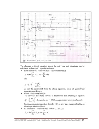 AHEC/MNRE/SHP Standards/ Civil Works - Guidelines For Hydraulic Design Of Small Hydro Plants /May 2011  27 
The changes in invert elevation across the entry and exit structures can be
calculated by Bernouli’s equation as below:
• Entry transition – consider cross – section (1) and (2);
hL
g
V
dZ
g
V
DZ +++=++
22
2
2
2
2
1
1
and
g
V
B
b
hL
2
.110.0
2
2
⎟
⎠
⎞
⎜
⎝
⎛
−=
Z2 can be determined from the above equations, since all geometrical
parameters are known.
• Flume – Sections (2) to (3)
The slope of the flume section is determined from Manning’s equation
2
3/2
)( ⎟
⎠
⎞
⎜
⎝
⎛
=
R
Vn
S . A Manning’s n = 0.018 is suggested for concrete channels.
Some designers increase this slope by 10% to provide a margin of safety on
flow capacity of the flume.
• Exit transition – consider cross section (3) and (4):
hL
g
V
DZ
g
V
dZ +++=++
22
2
4
4
2
3
3
 