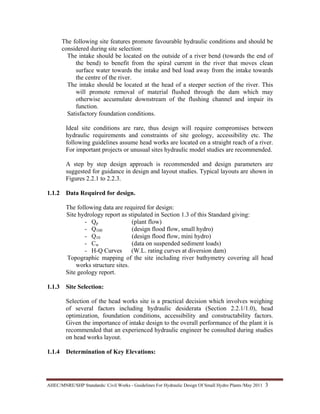 AHEC/MNRE/SHP Standards/ Civil Works - Guidelines For Hydraulic Design Of Small Hydro Plants /May 2011  3 
The following site features promote favourable hydraulic conditions and should be
considered during site selection:
The intake should be located on the outside of a river bend (towards the end of
the bend) to benefit from the spiral current in the river that moves clean
surface water towards the intake and bed load away from the intake towards
the centre of the river.
The intake should be located at the head of a steeper section of the river. This
will promote removal of material flushed through the dam which may
otherwise accumulate downstream of the flushing channel and impair its
function.
Satisfactory foundation conditions.
Ideal site conditions are rare, thus design will require compromises between
hydraulic requirements and constraints of site geology, accessibility etc. The
following guidelines assume head works are located on a straight reach of a river.
For important projects or unusual sites hydraulic model studies are recommended.
A step by step design approach is recommended and design parameters are
suggested for guidance in design and layout studies. Typical layouts are shown in
Figures 2.2.1 to 2.2.3.
1.1.2 Data Required for design.
The following data are required for design:
Site hydrology report as stipulated in Section 1.3 of this Standard giving:
- Qp (plant flow)
- Q100 (design flood flow, small hydro)
- Q10 (design flood flow, mini hydro)
- Cw (data on suspended sediment loads)
- H-Q Curves (W.L. rating curves at diversion dam)
Topographic mapping of the site including river bathymetry covering all head
works structure sites.
Site geology report.
1.1.3 Site Selection:
Selection of the head works site is a practical decision which involves weighing
of several factors including hydraulic desiderata (Section 2.2.1/1.0), head
optimization, foundation conditions, accessibility and constructability factors.
Given the importance of intake design to the overall performance of the plant it is
recommended that an experienced hydraulic engineer be consulted during studies
on head works layout.
1.1.4 Determination of Key Elevations:
 