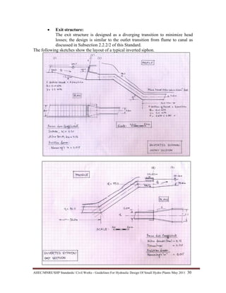 AHEC/MNRE/SHP Standards/ Civil Works - Guidelines For Hydraulic Design Of Small Hydro Plants /May 2011  30 
• Exit structure:
The exit structure is designed as a diverging transition to minimize head
losses; the design is similar to the outlet transition from flume to canal as
discussed in Subsection 2.2.2/2 of this Standard.
The following sketches show the layout of a typical inverted siphon.
 