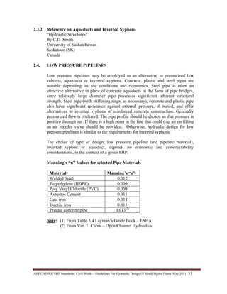 AHEC/MNRE/SHP Standards/ Civil Works - Guidelines For Hydraulic Design Of Small Hydro Plants /May 2011  31 
2.3.2 Reference on Aqueducts and Inverted Syphons
“Hydraulic Structures”
By C.D. Smith
University of Saskatchewan
Saskatoon (SK)
Canada
2.4. LOW PRESSURE PIPELINES
Low pressure pipelines may be employed as an alternative to pressurized box
culverts, aqueducts or inverted syphons. Concrete, plastic and steel pipes are
suitable depending on site conditions and economics. Steel pipe is often an
attractive alternative in place of concrete aqueducts in the form of pipe bridges,
since relatively large diameter pipe possesses significant inherent structural
strength. Steel pipe (with stiffening rings, as necessary), concrete and plastic pipe
also have significant resistance against external pressure, if buried, and offer
alternatives to inverted syphons of reinforced concrete construction. Generally
pressurized flow is preferred. The pipe profile should be chosen so that pressure is
positive through out. If there is a high point in the line that could trap air on filling
an air bleeder valve should be provided. Otherwise, hydraulic design for low
pressure pipelines is similar to the requirements for inverted syphons.
The choice of type of design; low pressure pipeline land pipeline material),
inverted syphon or aqueduct, depends on economic and constructability
considerations, in the context of a given SHP.
Manning’s “n” Values for selected Pipe Materials
Material Manning’s “n”
Welded Steel 0.012
Polyethylene (HDPE) 0.009
Poly Vinyl Chloride (PVC) 0.009
Asbestos Cement 0.011
Cast iron 0.014
Ductile iron 0.015
Precast concrete pipe 0.013(2)
Note: (1) From Table 5.4 Layman’s Guide Book – ESHA
(2) From Ven T. Chow – Open Channel Hydraulics
 