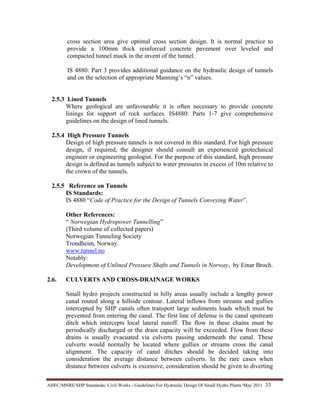 AHEC/MNRE/SHP Standards/ Civil Works - Guidelines For Hydraulic Design Of Small Hydro Plants /May 2011  33 
cross section area give optimal cross section design. It is normal practice to
provide a 100mm thick reinforced concrete pavement over leveled and
compacted tunnel muck in the invent of the tunnel.
IS 4880: Part 3 provides additional guidance on the hydraulic design of tunnels
and on the selection of appropriate Manning’s “n” values.
2.5.3 Lined Tunnels
Where geological are unfavourable it is often necessary to provide concrete
linings for support of rock surfaces. IS4880: Parts 1-7 give comprehensive
guidelines on the design of lined tunnels.
2.5.4 High Pressure Tunnels
Design of high pressure tunnels is not covered in this standard. For high pressure
design, if required, the designer should consult an experienced geotechnical
engineer or engineering geologist. For the purpose of this standard, high pressure
design is defined as tunnels subject to water pressures in excess of 10m relative to
the crown of the tunnels.
2.5.5 Reference on Tunnels
IS Standards:
IS 4880 “Code of Practice for the Design of Tunnels Conveying Water”.
Other References:
“ Norwegian Hydropower Tunnelling”
(Third volume of collected papers)
Norwegian Tunneling Society
Trondheim, Norway.
www.tunnel.no
Notably:
Development of Unlined Pressure Shafts and Tunnels in Norway, by Einar Broch.
2.6. CULVERTS AND CROSS-DRAINAGE WORKS
Small hydro projects constructed in hilly areas usually include a lengthy power
canal routed along a hillside contour. Lateral inflows from streams and gullies
intercepted by SHP canals often transport large sediments loads which must be
prevented from entering the canal. The first line of defense is the canal upstream
ditch which intercepts local lateral runoff. The flow in these chains must be
periodically discharged or the drain capacity will be exceeded. Flow from these
drains is usually evacuated via culverts passing underneath the canal. These
culverts would normally be located where gullies or streams cross the canal
alignment. The capacity of canal ditches should be decided taking into
consideration the average distance between culverts. In the rare cases when
distance between culverts is excessive, consideration should be given to diverting
 