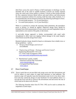 AHEC/MNRE/SHP Standards/ Civil Works - Guidelines For Hydraulic Design Of Small Hydro Plants /May 2011  34 
ditch flows across the canal in flumes or half round pipes to discharge over the
downhill side of the canal at suitable locations. Culverts are usually required
where the canal route crosses gullies or streams. Culverts at these points provide
for flow separation between lateral inflows and canal inflows and often present
the most economical solution for crossing small but steep valley locations. It is
recommended that culverts design be based on the following hydrological criteria.
• For mini hydro projects, 1 in 10 year flood (Q10)
• For small hydro projects, 1 in 25 year flood (Q25)
Where it is practical to extract the necessary basin parameters, the procedures
given in Section 1.4 should be applied. Otherwise design flows should be
estimated from field measurements of cross section area and longitudinal slope at
representative cross section of the gully or side stream.
A survivable design approach is further recommended with canal walls
strengthened to allow local over topping without damage to the canal integrity
when floods exceed the design flood values.
Detailed hydraulic design should be based on information from reliable texts or
design guidelines – such as:
• “Design of Small Bridges and Culverts”
Goverdhanlal
• “Engineering and Design – Drainage and Erosion Control”.
Engineering Manual EM 1110-3-136
U.S. Army Corps of Engineers (1984)
www.usace.army.mil/publications/eng-manuals
• Manufacturer’s guides, notably:
- American Concrete Pipe Association
www.concrete-pipe.org
- Corrugated Steel Pipe Institute
www.cspi.ca
2.7 Power Canal Surges
2.7.1 Power canals that are not provided with escape weirs near their downstream end
will be subject to canal surges on rapid load rejections or load additions. The
rejection surge will typically cause the downstream water level to rise above static
level and may control the design of canal freeboard. For load additions there is a
risk that the level will fall to critical at the downstream end and restrict the rate at
which load can be taken on by the unit.
The following formulae taken from IS 7916: 1992 can be used to estimate the
magnitude of canal surges.
 