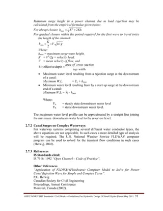 AHEC/MNRE/SHP Standards/ Civil Works - Guidelines For Hydraulic Design Of Small Hydro Plants /May 2011  35 
Maximum surge height in a power channel due to load rejection may be
calculated from the empirical formulae given below:
For abrupt closure KhKh 22
max +=
For gradual closure within the period required for the first wave to travel twice
the length of the channel:
ghV
K
h /.
2
max +=
Where:
hmax = maximum surge wave height,
K = V2
/2g = velocity head,
V = mean velocity of flow, and
widthtop
tioncrossofarea sec
deptheffectiveh ==
• Maximum water level resulting from a rejection surge at the downstream
of a canal:
Maximum W.L. = Yo + hmax
• Minimum water level resulting from by a start up surge at the downstream
end of a canal:
Minimum W.L.= YS - hmax
Where:
Yo = steady state downstream water level
YS = static downstream water level.
The maximum water level profile can be approximated by a straight line joining
the maximum downstream water level to the reservoir level.
2.7.2 Canal Surges on Complex Waterways:
For waterway systems comprising several different water conductor types, the
above equations are not applicable. In such cases a more detailed type of analysis
will be required. The U.S. National Weather Service FLDWAV computer
program can be used to solved for the transient flow conditions in such cases
(Helwig, 2002).
2.7.3 References
IS Standards cited:
IS 7916: 1992 “Open Channel – Code of Practice”.
Other References
“Application of FLDWAV(Floodwave) Computer Model to Solve for Power
Canal Rejection Wave for Simple and Complex Cases”.
P.C. Helwig
Canadian Society for Civil Engineering
Proceedings, Annual Conference
Montreal, Canada (2002).
 