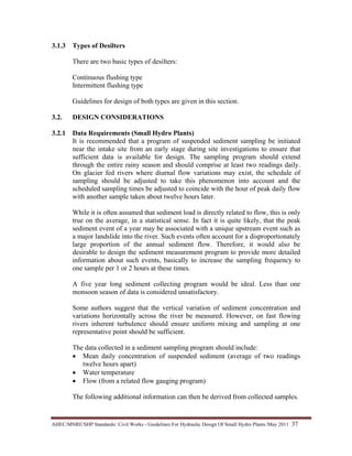 AHEC/MNRE/SHP Standards/ Civil Works - Guidelines For Hydraulic Design Of Small Hydro Plants /May 2011  37 
3.1.3 Types of Desilters
There are two basic types of desilters:
Continuous flushing type
Intermittent flushing type
Guidelines for design of both types are given in this section.
3.2. DESIGN CONSIDERATIONS
3.2.1 Data Requirements (Small Hydro Plants)
It is recommended that a program of suspended sediment sampling be initiated
near the intake site from an early stage during site investigations to ensure that
sufficient data is available for design. The sampling program should extend
through the entire rainy season and should comprise at least two readings daily.
On glacier fed rivers where diurnal flow variations may exist, the schedule of
sampling should be adjusted to take this phenomenon into account and the
scheduled sampling times be adjusted to coincide with the hour of peak daily flow
with another sample taken about twelve hours later.
While it is often assumed that sediment load is directly related to flow, this is only
true on the average, in a statistical sense. In fact it is quite likely, that the peak
sediment event of a year may be associated with a unique upstream event such as
a major landslide into the river. Such events often account for a disproportionately
large proportion of the annual sediment flow. Therefore, it would also be
desirable to design the sediment measurement program to provide more detailed
information about such events, basically to increase the sampling frequency to
one sample per 1 or 2 hours at these times.
A five year long sediment collecting program would be ideal. Less than one
monsoon season of data is considered unsatisfactory.
Some authors suggest that the vertical variation of sediment concentration and
variations horizontally across the river be measured. However, on fast flowing
rivers inherent turbulence should ensure uniform mixing and sampling at one
representative point should be sufficient.
The data collected in a sediment sampling program should include:
• Mean daily concentration of suspended sediment (average of two readings
twelve hours apart)
• Water temperature
• Flow (from a related flow gauging program)
The following additional information can then be derived from collected samples.
 