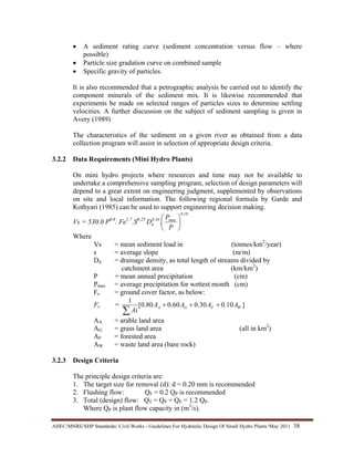 AHEC/MNRE/SHP Standards/ Civil Works - Guidelines For Hydraulic Design Of Small Hydro Plants /May 2011  38 
• A sediment rating curve (sediment concentration versus flow – where
possible)
• Particle size gradation curve on combined sample
• Specific gravity of particles.
It is also recommended that a petrographic analysis be carried out to identify the
component minerals of the sediment mix. It is likewise recommended that
experiments be made on selected ranges of particles sizes to determine settling
velocities. A further discussion on the subject of sediment sampling is given in
Avery (1989)
The characteristics of the sediment on a given river as obtained from a data
collection program will assist in selection of appropriate design criteria.
3.2.2 Data Requirements (Mini Hydro Plants)
On mini hydro projects where resources and time may not be available to
undertake a comprehensive sampling program, selection of design parameters will
depend to a great extent on engineering judgment, supplemented by observations
on site and local information. The following regional formula by Garde and
Kothyari (1985) can be used to support engineering decision making.
Vs = 530.0 P0.6
. Fe1.7
.S0.25
19.0
max10.0
. ⎟
⎠
⎞
⎜
⎝
⎛
P
P
Dd
Where
Vs = mean sediment load in (tonnes/km2
/year)
s = average slope (m/m)
Dd = drainage density, as total length of streams divided by
catchment area (km/km2
)
P = mean annual precipitation (cm)
Pmax = average precipitation for wettest month (cm)
Fe = ground cover factor, as below:
Fe = ]10.030.060.080.0[
1
WFGA AAAA
Ai
+++
∑
AA = arable land area
AG = grass land area (all in km2
)
AF = forested area
AW = waste land area (bare rock)
3.2.3 Design Criteria
The principle design criteria are:
1. The target size for removal (d): d = 0.20 mm is recommended
2. Flushing flow: QF = 0.2 QP is recommended
3. Total (design) flow: QT = QP + QF = 1.2 QP.
Where QP is plant flow capacity in (m3
/s).
 