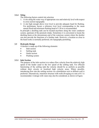 AHEC/MNRE/SHP Standards/ Civil Works - Guidelines For Hydraulic Design Of Small Hydro Plants /May 2011  39 
3.2.4 Siting
The following factors control site selection
1. A site along the water way of appropriate size and relatively level with respect
to cross section topography
2. A site high enough above river level to provide adequate head for flushing.
For preliminary layout a reference river level corresponding to the mean
annual flood and minimum flushing head of 1.50 m is recommended.
In principle a desilting tank can be located anywhere along the water conductor
system, upstream of the penstock intake. Sometimes it is convenient to locate the
desilting basin at the downstream end of the waterway system where the desilter
can also provide the functions of a forebay tank. However, a location as close to
the head works is normally preferred, site topography permitting.
3.3 Hydraulic Design
A desilter is made up of the following elements:
• Inlet section
• Settling tank
• Outlet section
• Flushing system
3.3.1 Inlet Section
The purpose of the inlet section is to reduce flow velocity from the relatively high
speed of the feeder canal to the low speed of the settling tank. For efficient
functioning of the settling tank the velocity should be as uniform as possible
without short circuits or localized high velocity areas. Where possible,
introducing flow into the settling section via a distribution weir or diffuser wall is
preferred. Alternatively, transition structure with walls diverging at a rate of 6:1 is
recommended. A design with vanes may also be considered, as shown in Figure.
 