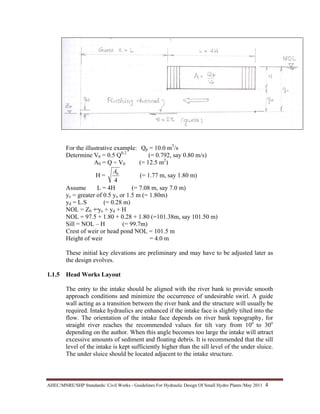 AHEC/MNRE/SHP Standards/ Civil Works - Guidelines For Hydraulic Design Of Small Hydro Plants /May 2011  4 
For the illustrative example: Qp = 10.0 m3
/s
Determine V0 = 0.5 Q0.2
(= 0.792, say 0.80 m/s)
A0 = Q ÷ V0 (= 12.5 m2
)
H =
4
0A
(= 1.77 m, say 1.80 m)
Assume L = 4H (= 7.08 m, say 7.0 m)
ye = greater of 0.5 yo or 1.5 m (= 1.80m)
yd = L.S (= 0.28 m)
NOL = Z0 + ye + yd + H
NOL = 97.5 + 1.80 + 0.28 + 1.80 (=101.38m, say 101.50 m)
Sill = NOL – H (= 99.7m)
Crest of weir or head pond NOL = 101.5 m
Height of weir = 4.0 m
These initial key elevations are preliminary and may have to be adjusted later as
the design evolves.
1.1.5 Head Works Layout
The entry to the intake should be aligned with the river bank to provide smooth
approach conditions and minimize the occurrence of undesirable swirl. A guide
wall acting as a transition between the river bank and the structure will usually be
required. Intake hydraulics are enhanced if the intake face is slightly tilted into the
flow. The orientation of the intake face depends on river bank topography, for
straight river reaches the recommended values for tilt vary from 10o
to 30o
depending on the author. When this angle becomes too large the intake will attract
excessive amounts of sediment and floating debris. It is recommended that the sill
level of the intake is kept sufficiently higher than the sill level of the under sluice.
The under sluice should be located adjacent to the intake structure.
 