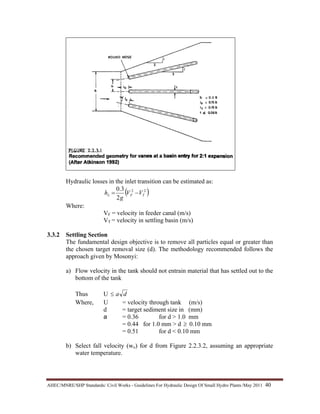 AHEC/MNRE/SHP Standards/ Civil Works - Guidelines For Hydraulic Design Of Small Hydro Plants /May 2011  40 
Hydraulic losses in the inlet transition can be estimated as:
( )22
2
3.0
TFL VV
g
h −=
Where:
VF = velocity in feeder canal (m/s)
VT = velocity in settling basin (m/s)
3.3.2 Settling Section
The fundamental design objective is to remove all particles equal or greater than
the chosen target removal size (d). The methodology recommended follows the
approach given by Mosonyi:
a) Flow velocity in the tank should not entrain material that has settled out to the
bottom of the tank
Thus U da≤
Where, U = velocity through tank (m/s)
d = target sediment size in (mm)
a = 0.36 for d > 1.0 mm
= 0.44 for 1.0 mm > d ≥ 0.10 mm
= 0.51 for d < 0.10 mm
b) Select fall velocity (wo) for d from Figure 2.2.3.2, assuming an appropriate
water temperature.
 