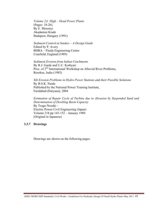 AHEC/MNRE/SHP Standards/ Civil Works - Guidelines For Hydraulic Design Of Small Hydro Plants /May 2011  43 
Volume 2A: High – Head Power Plants
(Pages: 18-26).
By E. Mosonyi
Akadémiai Kiadó
Budapest, Hungary (1991)
Sediment Control at Intakes – A Design Guide
Edited by P. Avery
BHRA – Fluids Engineering Centre
Cranfield, England (1989)
Sediment Erosion from Indian Catchments
By R.J. Garde and U.C. Kothyari
Proc. of 2nd
International Workshop on Alluvial River Problems,
Roorkee, India (1985)
Silt Erosion Problems in Hydro Power Stations and their Possible Solutions
By B.S.K. Naidu
Published by the National Power Training Institute,
Faridabad (Haryana), 2004
Estimation of Repair Cycle of Turbine due to Abrasion by Suspended Sand and
Determination of Desilting Basin Capacity
By Tsugo Nozaki –
Electric Power Civil Engineering (Japan)
Volume 218 pp 143-152 – January 1989.
(Original in Japanese)
3.3.7 Drawings
Drawings are shown on the following pages.
 