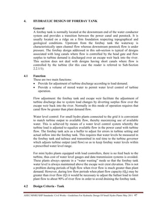 AHEC/MNRE/SHP Standards/ Civil Works - Guidelines For Hydraulic Design Of Small Hydro Plants /May 2011  47 
4. HYDRAULIC DESIGN OF FOREBAY TANK
General
A forebay tank is normally located at the downstream end of the water conductor
system and provides a transition between the power canal and penstock. It is
usually located on a ridge on a firm foundation respecting topographical and
geological conditions. Upstream from the forebay tank the waterway is
characteristically open channel flow whereas downstream penstock flow is under
pressure. The forebay design addressed in this sub-section is typical of designs
associated with long canals where flow is controlled by the head gate and flow
surplus to turbine demand is discharged over an escape weir back into the river.
This section does not deal with designs having short canals where flow is
controlled by the turbine (for this case the reader is referred to Sub-Section
2.2.1/1).
4.1 Function
These are two main functions:
• Provide for adjustment of turbine discharge according to load demand.
• Provide a volume of stored water to permit water level control of turbine
operation.
Flow adjustment: the forebay tank and escape weir facilitate the adjustment of
turbine discharge due to system load changes by diverting surplus flow over the
escape weir back into the river. Normally in this mode of operation requires that
canal flow be greater than plant demand flow.
Water level control: For small hydro plants connected to the grid it is convenient
to match turbine output to available flow, thereby maximizing use of available
water. This is achieved by means of a water level control system whereby the
turbine load is adjusted to equalize available flow in the power canal with turbine
flow. The forebay tank acts as a buffer to adjust for errors in turbine setting and
actual inflow into the forebay tank. This requires that water levels be measured in
the forebay tank and tailrace and transmitted in real time to the turbine governor
which adjusts turbine output (and flow) so as to keep forebay water levels within
a prescribed water level range.
For mini hydro plants equipped with load controllers, there is no feed back to the
turbine, thus cost of water level gauges and data transmission systems is avoided.
These plants always operate in a “water wasting” mode so that the forebay tank
water level is always maintained above the escape weir crest elevation. This is not
a problem during periods of high flow when river flow is much greater than plant
demand. However, during low flow periods when plant flow capacity (Qp) may be
greater than river flow (Q) it would be necessary to adjust the ballast load to limit
plant flow to about 90% of river flow in order to avoid draining the forebay tank.
4.2 Design Criteria - Tank
 