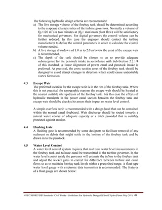 AHEC/MNRE/SHP Standards/ Civil Works - Guidelines For Hydraulic Design Of Small Hydro Plants /May 2011  48 
The following hydraulic design criteria are recommended:
a) The live storage volume of the forebay tank should be determined according
to the response characteristics of the turbine governors. Normally a volume of
Qp×120 m3
(or two minutes at (Qp= maximum plant flow) will be satisfactory
for mechanical governors. For digital governors the control volume can be
further reduced. In this case the engineer should contact the turbine
manufacturer to define the control parameters in order to calculate the control
volume needed.
b) A live storage drawdown of 1.0 m to 2.0 m below the crest of the escape weir
is recommended.
c) The depth of the tank should be chosen so as to provide adequate
submergence for the penstock intake in accordance with Sub-Section 2.2.1/4
of this standard. A linear alignment of power canal and penstock intake is
preferred. As practical, the cross section areas of the forebay tank should be
designed to avoid abrupt changes in direction which could cause undesirable
vortex formation.
4.3 Escape Weir
The preferred location for the escape weir is in the rim of the forebay tank. Where
this is not practical for topographic reasons the escape weir should be located at
the nearest suitable site upstream of the forebay tank. For this case the effects of
hydraulic transients in the power canal section between the forebay tank and
escape weir should be checked to assess their impact on water level control.
A simple overflow weir is recommended with a design head that can be contained
within the normal canal freeboard. Weir discharge should be routed towards a
natural water course of adequate capacity or a ditch provided that is suitably
protected against erosion.
4.4 Flushing Gate
A flushing gate is recommended by some designers to facilitate removal of any
sediment or debris that might settle in the bottom of the forebay tank and be
drawn in to the penstock.
4.5 Water Level Control
A water level control system requires that real time water level measurements in
the forebay tank and tailrace canal be transmitted to the turbine governor. In the
water level control mode the governor will estimate the inflow to the forebay tank
and adjust the wicket gates to correct for difference between turbine and canal
flows so as to maintain forebay tank levels within a prescribed range. A float type
water level gauge with electronic data transmitter is recommended. The features
of a float gauge are shown below:
 