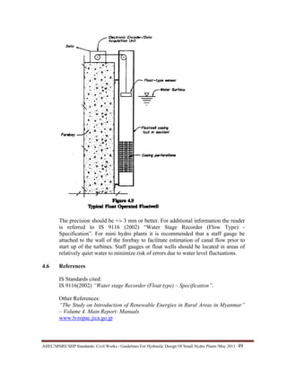 AHEC/MNRE/SHP Standards/ Civil Works - Guidelines For Hydraulic Design Of Small Hydro Plants /May 2011  49 
The precision should be +/- 3 mm or better. For additional information the reader
is referred to IS 9116 (2002) “Water Stage Recorder (Flow Type) -
Specification”. For mini hydro plants it is recommended that a staff gauge be
attached to the wall of the forebay to facilitate estimation of canal flow prior to
start up of the turbines. Staff gauges or float wells should be located in areas of
relatively quiet water to minimize risk of errors due to water level fluctuations.
4.6 References
IS Standards cited:
IS 9116(2002) “Water stage Recorder (Float type) – Specification”.
Other References:
“The Study on Introduction of Renewable Energies in Rural Areas in Myanmar”
– Volume 4. Main Report: Manuals
www.lvzopac.jica.go.jp
 