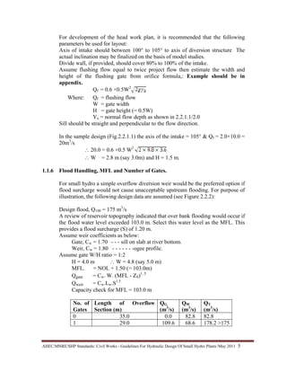 AHEC/MNRE/SHP Standards/ Civil Works - Guidelines For Hydraulic Design Of Small Hydro Plants /May 2011  5 
For development of the head work plan, it is recommended that the following
parameters be used for layout:
Axis of intake should between 100° to 105° to axis of diversion structure The
actual inclination may be finalized on the basis of model studies.
Divide wall, if provided, should cover 80% to 100% of the intake.
Assume flushing flow equal to twice project flow then estimate the width and
height of the flushing gate from orifice formula,: Example should be in
appendix.
Qf = 0.6 ×0.5W2
Where: Qf = flushing flow
W = gate width
H = gate height (= 0.5W)
Yo = normal flow depth as shown in 2.2.1.1/2.0
Sill should be straight and perpendicular to the flow direction.
In the sample design (Fig.2.2.1.1) the axis of the intake = 105° & Qf = 2.0×10.0 =
20m3
/s
∴ 20.0 = 0.6 ×0.5 W2
∴ W = 2.8 m (say 3.0m) and H = 1.5 m.
1.1.6 Flood Handling, MFL and Number of Gates.
For small hydro a simple overflow diversion weir would be the preferred option if
flood surcharge would not cause unacceptable upstream flooding. For purpose of
illustration, the following design data are assumed (see Figure 2.2.2):
Design flood, Q100 = 175 m3
/s
A review of reservoir topography indicated that over bank flooding would occur if
the flood water level exceeded 103.0 m. Select this water level as the MFL. This
provides a flood surcharge (S) of 1.20 m.
Assume weir coefficients as below:
Gate, Cw = 1.70 - - - sill on slab at river bottom.
Weir, Cw = 1.80 - - - - - - -ogee profile.
Assume gate W/H ratio = 1:2
H = 4.0 m ∴ W = 4.8 (say 5.0 m)
MFL. = NOL + 1.50 (= 103.0m)
Qgate = Cw. W. (MFL - ZS)1..5
Qweir = Cw.Lw.S1.5
Capacity check for MFL = 103.0 m
No. of
Gates
Length of Overflow
Section (m)
QG
(m3
/s)
QW
(m3
/s)
QT
(m3
/s)
0 35.0 0.0 82.8 82.8
1 29.0 109.6 68.6 178.2 >175
 