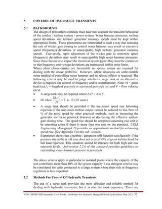 AHEC/MNRE/SHP Standards/ Civil Works - Guidelines For Hydraulic Design Of Small Hydro Plants /May 2011  50 
5 CONTROL OF HYDRAULIC TRANSIENTS
5.1 BACKGROUND
The design of pressurized conduits must take into account the transient behaviour
of the conduit / turbine system / power system. Water hammer pressures, turbine
speed deviations and turbine/ generator runaway speeds must be kept within
appropriate limits. These phenomena are interrelated in such a way that reducing
the rate of wicket gate closing to control water hammer may result in excessive
speed (frequency) deviations or unacceptably high turbine/ generator runaway
speeds. Conversely, rapid adjustment of the wicket gate to minimize speed
(frequency) deviations may result in unacceptably high water hammer pressures.
Since these factors also impact the electrical system (grid) they must be controlled
so that frequency and voltage deviations are maintained within strict limits.
Where plant characteristics are favourable no special means are required for
dealing with the above problems. However, where situations are unfavourable
some method of controlling water hammer and its related effects is required. The
following criteria may be used to judge whether a surge tank or an alternative
device is required for control of frequency and/or waterhammer. Note: H = gross
head (m), L = length of penstock or section of penstock (m) and V = flow velocity
(m/s).
• A surge tank may be required where L/H > 4 to 8
• Or when )(137 unitsSIto
H
VL ii
>
Σ
• A surge tank should be provided if the maximum speed rise following
rejection of the maximum turbine output cannot be reduced to less than 45
% of the rated speed by other practical methods, such as increasing the
generator inertia or penstock diameter or decreasing the effective wicket-
gate closing time. The speed rise should be computed assuming one unit to
be operating alone if there is more than one unit on the penstock. USBR
Engineering Monograph 20 provides an approximate method for estimating
speed rise. (See Appendix 5 to this sub- section).
• Experience shows that a turbine / generator will function satisfactorily if the
pressure rise at the scroll case does not exceed 50% of gross turbine head for
full load rejection. This situation should be checked for both high and low
reservoir levels. Sub-section 2.2.6 of this standard provides guidelines on
calculating water hammer pressure in penstocks.
The above criteria apply in particular to isolated plants where the capacity of the
unit contributes more than 40% of the system capacity. Less stringent criteria may
be considered for units connected to a large system where their role in frequency
regulation is less important.
5.2 Methods For Control Of Hydraulic Transients
The use of a surge tank provides the most effective and reliable method for
dealing with hydraulic transients; but it is also the most expensive. There are
 
