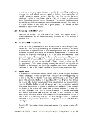 AHEC/MNRE/SHP Standards/ Civil Works - Guidelines For Hydraulic Design Of Small Hydro Plants /May 2011  51 
several lower cost approaches that can be applied for controlling waterhammer
pressure rises and related generator speed deviations. Some approaches will
provide protection against pressure rises but give little support for speed
regulation. Savings in capital costs may be offset by increases in maintenance.
Some alternatives are more reliable than others. The designer should weigh the
advantages and disadvantages of each alternative before making a final choice as
to which solution is best suited for a given project. The features of these
alternatives are described below:
5.2.1 Increasing Conduit Flow Areas
Increasing the diameter (and flow area) of the penstock will improve control of
hydraulic transients but this approach is rarely economic due to the increases in
penstock cost.
5.2.2 Addition of Machine Inertia
Speed rise of the generator can be reduced by addition of inertia to a generator -
turbine unit. This is easily achieved by the addition of a flywheel for horizontal
axis machines or by the addition of mass to the generator rotor for vertical axis
machines. According to Gordon and Whitman (1985) inertia of a vertical axis
machine can be readily increased up to 2.5 to 3.0 times standard inertia. They
also quote a rule of thumb stating that the cost of a generator would increase by
1% for each 4% of inertia added. For vertical axis generators the cost of increases
in crane capacity and load bearing strength of the powerhouse structure must also
be considered. Their paper provides an empirical method for assessing the
feasibility of adding generator inertia for control of waterhammer and frequency
regulation. A copy of this paper is provided in the appendix to this-sub section.
5.2.3 Bypass Valve
A bypass valve, as the name implies, can be used to divert flow past passed the
turbine. The bypass valve is designed with a linkage to the turbine operating ring
in such a way that the bypass valve opens synchronously as the wicket gates
close. This allows the turbine to be closed quickly while diverting flow through
the bypass valve thereby avoiding excessive waterhammer and generator speed
rises. In effect the turbine wicket gate closure curve has two portions an initial
fast closure rate, until the bypass valve is fully opened and a slower rate governed
by closure of the bypass valve to the new operating position. A bypass valve
having a capacity of 33% - 60% of turbine flow capacity is usually satisfactory.
This approach provides good responses for loss off load situations, but load
addition characteristics are less satisfactory as the turbine would only be able to
take on load at a reduced (slow) rate. This type of bypass valve is sometimes
referred to as a synchronous bypass valve as it operates in unison with the turbine
wicket gates.
Figure 5.2.3 (next page) shows a schematic design of a turbine bypass valve
system.
 