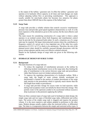 AHEC/MNRE/SHP Standards/ Civil Works - Guidelines For Hydraulic Design Of Small Hydro Plants /May 2011  54 
to the output of the turbine / generator unit. In effect the turbine / generator unit
operates at its hydraulic (flow) capacity at all times and load changes are made
without adjusting turbine flow or provoking waterhammer. This approach is
usually suitable for mini-hydro plants but becomes less attractive for plants
greater than about 1000 kW due to the expense of the ballast load.
5.2.9 Surge Tank
A surge tank provides a reliable solution that controls excessive waterhammer
pressure rises and provides good speed regulation characteristics as well. It is the
most expensive of the alternatives given in this section, but the most effective and
reliable.
The main reason for considering construction of a surge tank is where a plant
operates in an isolated system where both frequency and waterhammer control
must be provide by the proposed hydro plant. In such a situations use of a surge
tank may be required. On larger interconnected systems where the contribution to
frequency control of a given unit is less important one of the other less costly
alternatives (2.2.5/2.1 to 2.7) is likely to be satisfactory. Therefore, the role of the
planned power plant should be carefully assessed through discussions with the
power system operator and the most cost effective solution selected.
Details on the hydraulic design of surge tanks are given in the following sub-
section.
5.3 HYDRAULIC DESIGN OF SURGE TANKS
5.3.1 Background
The main functions of a surge tank are:
• To reduce the magnitude of waterhammer pressures at the turbine by
reflecting incident waterhammer waves at the surge tank, thus limiting the
play of waterhammer to the section between surge tank and powerhouse
rather than between reservoir (intake) and powerhouse.
• To improve the regulating characteristics of a hydraulic turbine. With a
surge tank, the length of water column initially accelerated (or
decelerated) is limited to the portion of conduit downstream of the surge
tank junction to the powerhouse which is typically much shorter than the
full length from intake to powerhouse.
• A surge tank provides storage for excess water on load rejection; while
during load acceptance water can initially be drawn from this storage. This
permits water in the upstream conduit to be accelerated without excessive
drop in pressure in the penstock supplying the turbine.
There are three common types of surge tank used in hydropower plant design, the
simple surge tank and two types of throttled surge tanks, differential and orifice
types. The action of the simple surge tank is sluggish and requires the greatest
volume. It is the most expensive and seldom adopted in preference to the other
types. Modern designs usually employ either the restricted orifice, or differential
type. The latter is a compromise between the simple and restricted orifice types. It
 