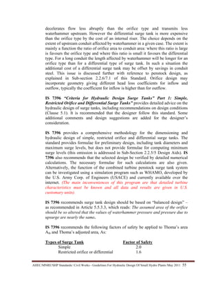 AHEC/MNRE/SHP Standards/ Civil Works - Guidelines For Hydraulic Design Of Small Hydro Plants /May 2011  55 
decelerates flow less abruptly than the orifice type and transmits less
waterhammer upstream. However the differential surge tank is more expensive
than the orifice type by the cost of an internal riser. The choice depends on the
extent of upstream conduit affected by waterhammer in a given case. The extent is
mainly a function the ratio of orifice area to conduit area: where this ratio is large
is favours the orifice type and where this ratio is small it favours the differential
type. For a long conduit the length affected by waterhammer will be longer for an
orifice type than for a differential type of surge tank. In such a situation the
additional cost of a differential surge tank may be offset by savings in conduit
steel. This issue is discussed further with reference to penstock design, as
explained in Sub-section 2.2.6/7.1 of this Standard. Orifice design may
incorporate geometry giving different head loss coefficients for inflow and
outflow, typically the coefficient for inflow is higher than for outflow.
IS 7396 “Criteria for Hydraulic Design Surge Tanks” Part 1: Simple,
Restricted Orifice and Differential Surge Tanks” provides detailed advice on the
hydraulic design of surge tanks, including recommendations on design conditions
(Clause 5.1). It is recommended that the designer follow this standard. Some
additional comments and design suggestions are added for the designer’s
consideration.
IS 7396 provides a comprehensive methodology for the dimensioning and
hydraulic design of simple, restricted orifice and differential surge tanks. The
standard provides formulae for preliminary design, including tank diameters and
maximum surge levels, but does not provide formulae for computing minimum
surge levels (this omission is addressed in Sub-Section 2.2.5/5 Design Aids). IS
7396 also recommends that the selected design be verified by detailed numerical
calculations. The necessary formulae for such calculations are also given.
Alternatively, the function of the combined turbine penstock surge tank system
can be investigated using a simulation program such as WHAMO, developed by
the U.S. Army Corp. of Engineers (USACE) and currently available over the
internet. (The main inconveniences of this program are that detailed turbine
characteristics must be known and all data and results are given in U.S.
customary units).
IS 7396 recommends surge tank design should be based on “balanced design” –
as recommended in Article 5.5.3.3, which reads: The assumed area of the orifice
should be so altered that the values of waterhammer pressure and pressure due to
upsurge are nearly the same.
IS 7396 recommends the following factors of safety be applied to Thoma’s area
Ath and Thoma’s adjusted area, As:
Types of Surge Tank Factor of Safety
Simple 2.0
Restricted orifice or differential 1.6
 