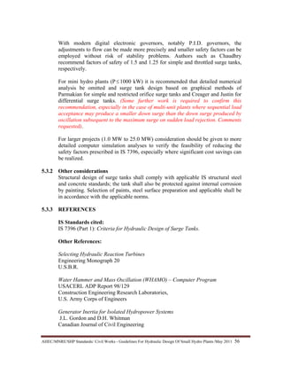 AHEC/MNRE/SHP Standards/ Civil Works - Guidelines For Hydraulic Design Of Small Hydro Plants /May 2011  56 
With modern digital electronic governors, notably P.I.D. governors, the
adjustments to flow can be made more precisely and smaller safety factors can be
employed without risk of stability problems. Authors such as Chaudhry
recommend factors of safety of 1.5 and 1.25 for simple and throttled surge tanks,
respectively.
For mini hydro plants (P≤ 1000 kW) it is recommended that detailed numerical
analysis be omitted and surge tank design based on graphical methods of
Parmakian for simple and restricted orifice surge tanks and Creager and Justin for
differential surge tanks. (Some further work is required to confirm this
recommendation, especially in the case of multi-unit plants where sequential load
acceptance may produce a smaller down surge than the down surge produced by
oscillation subsequent to the maximum surge on sudden load rejection. Comments
requested).
For larger projects (1.0 MW to 25.0 MW) consideration should be given to more
detailed computer simulation analyses to verify the feasibility of reducing the
safety factors prescribed in IS 7396, especially where significant cost savings can
be realized.
5.3.2 Other considerations
Structural design of surge tanks shall comply with applicable IS structural steel
and concrete standards; the tank shall also be protected against internal corrosion
by painting. Selection of paints, steel surface preparation and applicable shall be
in accordance with the applicable norms.
5.3.3 REFERENCES
IS Standards cited:
IS 7396 (Part 1): Criteria for Hydraulic Design of Surge Tanks.
Other References:
Selecting Hydraulic Reaction Turbines
Engineering Monograph 20
U.S.B.R.
Water Hammer and Mass Oscillation (WHAMO) – Computer Program
USACERL ADP Report 98/129
Construction Engineering Research Laboratories,
U.S. Army Corps of Engineers
Generator Inertia for Isolated Hydropower Systems
J.L. Gordon and D.H. Whitman
Canadian Journal of Civil Engineering
 