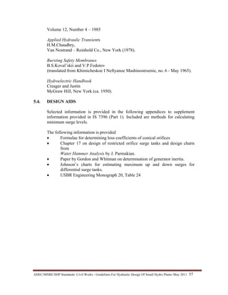 AHEC/MNRE/SHP Standards/ Civil Works - Guidelines For Hydraulic Design Of Small Hydro Plants /May 2011  57 
Volume 12, Number 4 – 1985
Applied Hydraulic Transients
H.M.Chaudhry,
Van Nostrand – Reinhold Co., New York (1978).
Bursting Safety Membranes
B.S.Koval’skii and V.P.Fedotov
(translated from Khimicheskoe I Neftyanoe Mashinostroenie, no. 6 - May 1965).
Hydroelectric Handbook
Creager and Justin
McGraw Hill, New York (ca. 1950).
5.4. DESIGN AIDS
Selected information is provided in the following appendices to supplement
information provided in IS 7396 (Part 1). Included are methods for calculating
minimum surge levels.
The following information is provided
• Formulae for determining loss coefficients of conical orifices
• Chapter 17 on design of restricted orifice surge tanks and design charts
from
Water Hammer Analysis by J. Parmakian.
• Paper by Gordon and Whitman on determination of generator inertia.
• Johnson’s charts for estimating maximum up and down surges for
differential surge tanks.
• USBR Engineering Monograph 20, Table 24
 
