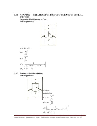 AHEC/MNRE/SHP Standards/ Civil Works - Guidelines For Hydraulic Design Of Small Hydro Plants /May 2011  58 
5.4.1 APPENDIX 1: EQUATIONS FOR LOSS COEFFICIENTS OF CONICAL
ORIFICES
Streamlined in Direction of Flow:
Orifice geometry:
gVKH
K
D
d
LO 2/.
)1()5.1(1
1
360/
2
22/3
2
2
=
⎥
⎦
⎤
⎢
⎣
⎡
−
−−−
=
⎟
⎠
⎞
⎜
⎝
⎛
=
⎟
⎠
⎞
⎜
⎝
⎛
=Φ
°=
ψ
φαα
φ
ψ
φ
δα
5.4.2 Contrary Direction of Flow:
Orifice geometry
gVKH
K
d
D
LO 2/.
)1()5.1(1
1
1
2'
2
'
2'2/3''
'
2
'
2
'
'
=
⎥
⎦
⎤
⎢
⎣
⎡
−
−−−
=
⎟
⎠
⎞
⎜
⎝
⎛
==
⎟
⎠
⎞
⎜
⎝
⎛
==
−=
ψ
φαα
φ
φψ
φ
ψφ
αα
before)as(α
 