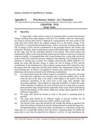 AHEC/MNRE/SHP Standards/ Civil Works - Guidelines For Hydraulic Design Of Small Hydro Plants /May 2011  59 
(Source: Chambres d’ Equilibre by A. Stucky).
Appendix 2: Waterhammer Analysis – by J. Parmakian
(For determination of maximum up and down surges for restricted orifice surge tanks).
CHAPTER XVII
Surge Tanks
67. Operation
A surge tank is often used at a power or pumping plant to control the pressure
changes resulting from rapid changes in the flow. For example, when the turbine gates
are closed at a power plant which is supplied by a long penstock, the water surface in the
surge tank rises slowly above the original running level as the kinetic energy of the
rejected flow is converted into potential energy. Such a conversion of energy reduces the
rate of change of flow and the waterhammer in the penstock between the forebay and
surge tank. Similarly, upon an opening movement of the turbine gates, energy is provided
by the surge tank for the immediate demand of the turbine. This action reduces the
waterhammer effects in the long penstock and assists the turbine to pick up its increased
load more rapidly. At a pumping plant with a long discharge line, a surge tank can also be
used to effectively control the pressure changes in the discharge line resulting from the
shutdown or starting up of a pump. For example, following the sudden shutdown of a
pump, the surge tank provides energy to reduce the rate of change of flow and the
waterhammer in the discharge line. Upon starting a pump, most of the initial flow from
the pump enters the surge tank and this action reduces the waterhammer effects in the
long discharge line. In order to accomplish its mission most effectively, the surge tank
dimensions and location are based on the following considerations:
(a) At a power plant where the turbine output is controlled by a governor, the surge
tank must have sufficient cross-sectional area to prevent unstable action. In the
event the area of the tank is too small, a load change on the turbine will cause
continuous oscillations of the water level in the surge tank, possibly with
increasing amplitude. This problem of surge tank instability is outside the scope
of this treatment. In addition, the cross-sectional area of a surge tank at a power
plant should be large enough that the magnitude of the surges will be small during
normal load changes on the turbine. Otherwise, turbine speed regulation will be
difficult or impossible.
(b) The surge tank should be located as close to the power or pumping plant as
possible.
(c) The surge tank should be of sufficient height to prevent overflow for all
conditions of operation unless an overflow spillway is provided.
(d) The bottom of the surge tank should be low enough that during its operation the
tank will not drain and admit air into the turbine penstock or pump discharge line.
On high-head plants, where from other considerations it is necessary to place the
surge tank at a considerable distance from the power or pumping plant, the farther the
surge tank is away from the plant the less effective it will be. At such installations the
 