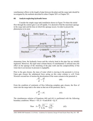 AHEC/MNRE/SHP Standards/ Civil Works - Guidelines For Hydraulic Design Of Small Hydro Plants /May 2011  60 
waterhammer effects in the length of pipe between the plant and the surge tank should be
investigated by the methods described in either Chapter XIV or Chapter XV.
68. Analysis neglecting hydraulic losses
Consider the simple surge tank installation shown in Figure 76 where the initial
flow through the control gate is cut off rapidly. It is desired to find the maximum upsurge
in the surge tank and the time at which this upsurge occurs. In order to present the
phenomena in its most
elementary form, the hydraulic losses and the velocity head in the pipe line are initially
neglected. Moreover, the rigid water column theory of waterhammer is utilized since the
effect on the upsurge of the stretching of the pipe walls and the compressibility of the
water due to an increase in pressure is negligible.
Prior to the gate closure, the mass of water which is moving in the penstock is LAw/g.
Upon gate closure the unbalanced force acting on this water column is wAS. From
Newton's second law of motion the deceleration of the water column in the penstock is
)60(1
L
gS
dt
dV
=−
From the condition of continuity of flow following complete gate closure, the flow of
water into the surge tank is the same as that out of the penstock, that is,
)61(1AV
dt
dS
F =
The simultaneous solution of Equations (60) and (61) is performed with the following
boundary conditions: When t = 0.0, S = 0 and dS/dt = Qo /F.
Then )62(sin0
t
FL
Ag
Ag
FL
F
Q
S =
 