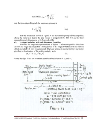 AHEC/MNRE/SHP Standards/ Civil Works - Guidelines For Hydraulic Design Of Small Hydro Plants /May 2011  61 
from which )63(0
max
Ag
FL
F
Q
S =
and the time required to reach the maximum upsurge is
Ag
FL
T
2
π
= (64)
For the installation shown in Figure 76 the maximum upsurge in the surge tank
above the static level due to the gate closure is computed to be 51.8 feet and the time
required to reach this upsurge is 30.3 seconds. (62)
69. Analysis including hydraulic losses and throttling
Consider the surge tank system shown in Figure 77 where the positive directions
of flow and surge are designated. The magnitude of the surge in the tank with the friction
effects included will now be determined. The head tending to accelerate the water in the
pipe line in the direction of the positive velocity V1 is
)65(2
22
2
11 VcVCSHa ±±−=
where the signs of the last two terms depend on the direction of V1 and V2.
 