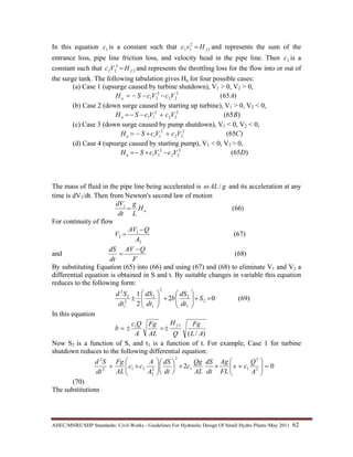 AHEC/MNRE/SHP Standards/ Civil Works - Guidelines For Hydraulic Design Of Small Hydro Plants /May 2011  62 
In this equation 1c is a constant such that 1
2
11 fHvc = and represents the sum of the
entrance loss, pipe line friction loss, and velocity head in the pipe line. Then 2c is a
constant such that 2
2
22 fHVc = and represents the throttling loss for the flow into or out of
the surge tank. The following tabulation gives Ha for four possible cases:
(a) Case 1 (upsurge caused by turbine shutdown), V1 > 0, V2 > 0,
)65(2
22
2
21 AVcVcSHa −−−=
(b) Case 2 (down surge caused by starting up turbine), V1 > 0, V2 < 0,
)65(2
22
2
11 BVcVcSHa +−−=
(c) Case 3 (down surge caused by pump shutdown), V1 < 0, V2 < 0,
)65(2
22
2
11 CVcVcSHa ++−=
(d) Case 4 (upsurge caused by starting pump), V1 < 0, V2 > 0,
)65(2
22
2
11 DVcVcSHa −+−=
The mass of fluid in the pipe line being accelerated is gAL/ω and its acceleration at any
time is dV1/dt. Then from Newton's second law of motion
)66(1
aH
L
g
dt
dV
=
For continuity of flow
)67(
2
1
2
A
QAV
V
−
=
and )68(
F
QAV
dt
dS −
=
By substituting Equation (65) into (66) and using (67) and (68) to eliminate V1 and V2 a
differential equation is obtained in S and t. By suitable changes in variable this equation
reduces to the following form:
)69(02
2
1
2
1
2
2
1
2
2
1
2
2
=+⎟⎟
⎠
⎞
⎜⎜
⎝
⎛
+⎟⎟
⎠
⎞
⎜⎜
⎝
⎛
± S
dt
dS
b
dt
dS
dt
Sd
In this equation
)/(
11
AL
Fg
Q
H
AL
Fg
A
Qc
b
f
±=±=
Now S2 is a function of S, and t1 is a function of t. For example, Case 1 for turbine
shutdown reduces to the following differential equation:
02 2
2
11
2
2
2
212
2
=⎟⎟
⎠
⎞
⎜⎜
⎝
⎛
+++⎟
⎠
⎞
⎜
⎝
⎛
⎟⎟
⎠
⎞
⎜⎜
⎝
⎛
++
A
Q
cs
FL
Ag
dt
dS
AL
Qg
c
dt
dS
A
A
cc
AL
Fg
dt
Sd
(70)
The substitutions
 