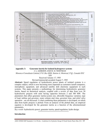 AHEC/MNRE/SHP Standards/ Civil Works - Guidelines For Hydraulic Design Of Small Hydro Plants /May 2011  64 
Appendix 3: Generator inertia for isolated hydropower systems
J. L. GORDON AND D. H. WHITMAN
Monenco Consultants Limited, P.O. Box 6088, Station A, Montreal, P.Q., Canada H3C
3Z8
Received 1anuary 17, 1985
Revised manuscript accepted August 7, 1985
Abstract: Speed regulation of hydroelectric power plants of isolated systems is a
complex subject, which is now becoming more important as customers install computers,
stereophonic equipment, and advanced satellite dish electronic equipment in such
systems. This paper presents a methodology for determining hydroelectric generator
inertia, based on theoretical analysis, coupled with a review of data from over 50
hydroelectric projects with units having capacities between 2 and 300 MW. The
parameters that affect generator inertia-system size, allowable frequency variation, type
of load, turbine and governor, water column start time, governor time, and relief valve
operation – are all discussed. A chart combining these parameters is developed, on which
data from hydro projects is plotted. From an analysis of the plotted data, an empirical
equation is developed for the generator inertia as a function of the aforementioned
parameters.
Key words: hydroelectric power, generator inertia, speed regulation, hydro design.
Introduction
 