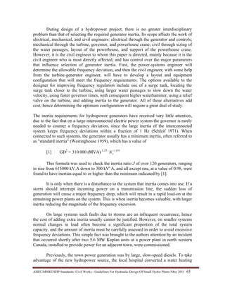 AHEC/MNRE/SHP Standards/ Civil Works - Guidelines For Hydraulic Design Of Small Hydro Plants /May 2011  65 
During design of a hydropower project, there is no greater interdisciplinary
problem than that of selecting the required generator inertia. Its scope affects the work of
electrical, mechanical, and civil engineers: electrical through the generator and controls;
mechanical through the turbine, governor, and powerhouse crane; civil through sizing of
the water passages, layout of the powerhouse, and support of the powerhouse crane.
However, it is the civil engineer to whom this paper is directed, mainly because it is the
civil engineer who is most directly affected, and has control over the major parameters
that influence selection of generator inertia. First, the power-systems engineer will
determine the allowable frequency deviation, and then the civil engineer, with some help
from the turbine-generator engineer, will have to develop a layout and equipment
configuration that will meet the frequency requirements. The options available to the
designer for improving frequency regulation include use of a surge tank, locating the
surge tank closer to the turbine, using larger water passages to slow down the water
velocity, using faster governor times, with consequent higher waterhammer, using a relief
valve on the turbine, and adding inertia to the generator. All of these alternatives add
cost; hence determining the optimum configuration will require a great deal of study.
The inertia requirements for hydropower generators have received very little attention,
due to the fact that on a large interconnected electric power system the governor is rarely
needed to counter a frequency deviation, since the large inertia of the interconnected
system keeps frequency deviations within a fraction of 1 Hz (Schleif 1971). When
connected to such systems, the generator usually has a minimum inertia, often referred to
as "standard inertia" (Westinghouse 1959), which has a value of
[1] GD2
= 310 000 (MVA) 1.25 875.1−
sN
This formula was used to check the inertia ratio J of over 120 generators, ranging
in size from 615000 kV.A down to 300 kV' A, and all except one, at a value of 0.98, were
found to have inertias equal to or higher than the minimum indicated by [1].
It is only when there is a disturbance to the system that inertia comes into use. If a
storm should interrupt incoming power on a transmission line, the sudden loss of
generation will cause a major frequency drop, which will result in a rapid load-on at the
remaining power plants on the system. This is when inertia becomes valuable, with larger
inertia reducing the magnitude of the frequency excursion.
On large systems such faults due to storms are an infrequent occurrence; hence
the cost of adding extra inertia usually cannot be justified. However, on smaller systems
normal changes in load often become a significant proportion of the total system
capacity, and the amount of inertia must be carefully assessed in order to avoid excessive
frequency deviations. This simple fact was brought to the authors attention by an incident
that occurred shortly after two 5.6 MW Kaplan units at a power plant in north western
Canada, installed to provide power for an adjacent town, were commissioned.
Previously, the town power generation was by large, slow-speed diesels. To take
advantage of the new hydropower source, the local hospital converted a water heating
 