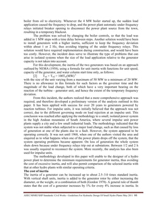 AHEC/MNRE/SHP Standards/ Civil Works - Guidelines For Hydraulic Design Of Small Hydro Plants /May 2011  66 
boiler from oil to electricity. Whenever the 4 MW boiler started up, the sudden load
application caused the frequency to drop, and the power plant automatic under frequency
relays initiated breaker opening to disconnect the power plant source from the town,
resulting in a temporary blackout.
The problem was solved by changing the boiler controls, so that the load was
added in 1 MW steps with a time delay between steps. Another solution would have been
to install generators with a higher inertia, sufficient to keep the frequency deviation
within about 1 or 2 Hz, thus avoiding tripping of the under frequency relays. This
solution would have required implementation during construction, and would have been
too costly. However, the incident does serve to illustrate the type of problems that can
arise in isolated systems when the size of the load application relative to the generator
capacity is not taken into account.
For this development, the inertia of the two generators was based on an approach
outlined by NEMA (1958), using a formula for unit inertia with functions for unit speed,
capacity of the generator, and water column start time only, as follows:
[2] Tml + Tm2 > 100Tw(MW)-1
with the size of the unit varying from a maximum of 50 MW to a minimum of 20 MW.
There is no allowance in this formula for such factors as the governor time and the
magnitude of the load change, both of which have a very important bearing on the
reaction of the turbine - generator unit, and hence the extent of the temporary frequency
deviation.
From this incident, the authors realized that a more comprehensive approach was
required, and therefore developed a preliminary version of the analysis outlined in this
paper. It has been applied with success for over 20 years to generators powered by
reaction turbines. For impulse units, it was initially believed that the approach was not
correct, due to the different governing mode on load rejection at an impulse unit. This
conclusion was reached after applying the methodology to a small, isolated power system
in the high Andean mountains of South America, where several impulse unit power
plants supply a city and a few small industrial loads. The methodology indicated that the
system was not stable when subjected to a major load change, such as that caused by loss
of generation at one of the plants due to a fault. However, the system appeared to be
operating correctly. It was not until 1968, when one of the authors visited the area and
enquired as to what happens when one of the power plants drops off the system, that the
system operating problems became apparent. On loss of generation the whole system
shuts down because under frequency relays trip out at substations. Between 1/2 and 2 h
was usually required to reconnect the system. More recently, the analysis has also been
used for impulse units.
The methodology developed in this paper will enable to the designer of a hydro
power plant to determine the minimum requirements for generator inertia, thus avoiding
the cost of excessive inertia, and will also permit comparison of the selected inertia with
that at other hydro plants with similar operating criteria.
The cost of inertia
The inertia of a generator can be increased up to about 2.5–3.0 times standard inertia.
With vertical shaft units, inertia is added to the generator rotor by either increasing the
diameter, or the weight, or a combination of both (Gordon 1978). A general rule of thumb
states that the cost of a generator increases by 1% for every 4% increase in inertia. In
 