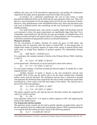 AHEC/MNRE/SHP Standards/ Civil Works - Guidelines For Hydraulic Design Of Small Hydro Plants /May 2011  67 
addition, the extra cost of the powerhouse superstructure, and perhaps the substructure
required for the larger, heavier generator, must also be taken into account.
In practice, for a particular manufacturer, the cost of extra inertia is small
provided the additional inertia can be fitted into the same generator frame size. There will
then be a step incremental cost for the larger frame size for the next increment of inertia.
However, since manufacturers work with different frame sizes, these step increment costs
will occur at different points, thus smoothing out the cost increments in a competitive
bidding situation.
For small horizontal units, extra inertia is usually added with flywheels and the
cost increment is lower, but space requirements are significantly larger than that I for a
comparable vertical-shaft unit. By the time all costs are included, it is probable that a 4%
increase in inertia will add a cost equal to about 2% of the generator cost. For economy, it
is therefore essential to keep generator inertia to an absolute minimum.
Measures of inertia
For the convenience of readers, formulae for inertia are given in both metric and
American units. In American units the inertia is termed WR2
, in foot pound units, as
weight times radius of gyration squared. In metric units, inertia is termed GD2in tonne
metre units, as weight times diameter of gyration squared. The relationships between
them is
[3] WR2
(Ib-ft2
) = 5932GD2
(t.m2
)
For a generator, the common measure of inertia is the H factor (Hovey 1960), which has
a value of
[4] H = 0.231× 10-6
(WR2
) 2
sN (KVA)-1
in foot pound units. Alternatively it can be expressed in tonne metre units as
[5] H = 1.37 × 10-3
(GD2
) 2
sN (KV A)-1
H is the inertia constant, in kilowatt seconds per kilovolt ampere. It usually has a value
ranging between 1 and 4.
Another measure of inertia is known as the unit mechanical start-up time
Tm(USBR 1954). In this case the inertia value is for the entire rotating mass, including
turbine runner and any flywheel. The mechanical start-up time is measured in seconds
and represents the theoretical time required for the unit to reach synchronous speed when
accelerated by a force equal to the full load output of the turbine. The start-up time is
given by the following equations:
[6] Tm = 0.621× 10-6
(WR2
) 2
sN (HP)-1
[7] Tm = 2.74 × 10-3
(GD2
) 2
sN (KW)-1
The inertia constant and the unit start-up time are obviously related. By comparing [5]
with [7], it will be seen that
[8] Tm = 2H
when generator rating in kV. A is equal to turbine capacity in kW, and neglecting the
inertia of the turbine runner.
Use of generator inertia constant
The generator inertia constant can be used to quickly calculate an approximate value for
the unit speed deviation for sudden pulse load changes (Moore 1960), assuming that there
is no reaction from the turbine governor, based on the following equation:
[9] N2
1−
sN = 0.5 (KW) tH-1
(KVA)-1
 