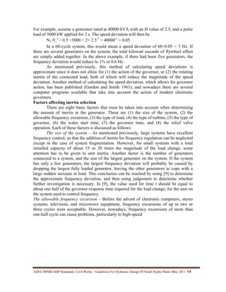 AHEC/MNRE/SHP Standards/ Civil Works - Guidelines For Hydraulic Design Of Small Hydro Plants /May 2011  68 
For example, assume a generator rated at 40000 kVA with an H value of 2.5, and a pulse
load of 5000 kW applied for 2 s. The speed deviation will then be
N2
1−
sN = 0.5 ×5000 × 2× 2.5-1
× 40000-1
= 0.05
In a 60-cycle system, this would mean a speed deviation of 60×0.05 = 3 Hz. If
there are several generators on the system, the total kilowatt seconds of flywheel effect
are simply added together. In the above example, if there had been five generators, the
frequency deviation would reduce to 1% or 0.6 Hz.
As mentioned previously, this method of calculating speed deviations is
approximate since it does not allow for (1) the action of the governor, or (2) the rotating
inertia of the connected load, both of which will reduce the magnitude of the speed
deviation. Another method of calculating the speed deviation, which allows for governor
action, has been published (Gordon and Smith 1961), and nowadays there are several
computer programs available that take into account the action of modern electronic
governors.
Factors affecting inertia selection
There are eight basic factors that must be taken into account when determining
the amount of inertia in the generator. These are (1) the size of the system, (2) the
allowable frequency excursion, (3) the type of load, (4) the type of turbine, (5) the type of
governor, (6) the water start time, (7) the governor time, and (8) the relief valve
operation. Each of these factors is discussed as follows:
The size of the system – As mentioned previously, large systems have excellent
frequency control, so that the addition of inertia for frequency regulation can be neglected
except in the case of system fragmentation. However, for small systems with a total
installed capacity of about 15 or 20 times the magnitude of the load change, some
attention has to be given to unit inertia. Another factor is the number of generators
connected to a system, and the size of the largest generator on the system. If the system
has only a few generators, the largest frequency deviation will probably be caused by
dropping the largest fully loaded generator, leaving the other generators to cope with a
large sudden increase in load. This conclusion can be reached by using [9] to determine
the approximate frequency deviation, and then using judgement to determine whether
further investigation is necessary. In [9], the value used for time t should be equal to
about one half of the governor response time required for the load change, for the unit on
the system used to control frequency.
The allowable frequency excursion – Before the advent of electronic computers, stereo
systems, television, and microwave equipment, frequency excursions of up to two or
three cycles were acceptable. However, nowadays, frequency excursions of more than
one-half cycle can cause problems, particularly to high-speed
 