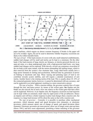 AHEC/MNRE/SHP Standards/ Civil Works - Guidelines For Hydraulic Design Of Small Hydro Plants /May 2011  69 
paper machines, which require an almost constant frequency if breaks in the paper roll
are to be avoided. Again, [9] can be used to determine whether frequency excursions are
likely to be within tolerable limits.
The type of load – If the load consists of a town with only small industrial establishments,
sudden load changes will be small and inertia can be kept to a minimum. On the other
hand, if the load consists of large electric arc furnaces, or electric-powered shovels in an
open pit mine, or a deep underground mine with a high-powered shaft hoist, very large
sudden load changes can be expected. With shovels, several can commence excavation of
the ore body at the same instant, with the motors demanding full stalling torque, which is
then removed from the system a few moments later. Large shaft hoists usually have a
large power demand on starting and acceleration, followed later by generation of power
on braking to decelerate and stop. These varying and pulsating types of load to not
contribute towards system stability, and will require a detailed examination of unit
inertia. Another factor is the rotating inertia of the load. This is usually about 10- 25% of
the connected generator inertia; however, it cannot be determined with any accuracy, and
can be neglected in an initial appraisal, resulting in a more conservative answer.
The type of turbine – With a reaction turbine, the governor controls flow of water
through the unit, and hence power, by means of the wicket gates. Ina Kaplan unit the
blades are also moved, but at such a slow rate relative to the wicket gates that their effect
can be neglected. However, in an impulse unit, the frequency excursion on load rejection
can be kept within an extremely small value by rapid action of the jet deflectors. Hence
an impulse unit will have a better response to pulse load changes than a reaction unit, but
response to a large load increase will be about the same as that with a reaction unit.
The type of governor – Currently it is possible to purchase either mechanical
governors, which measure speed and speed deviation (two elements), or electronic
governors, which measure speed, rate of change of speed, and speed deviation (three
elements). Electronic governors are more precise, allow use of longer water start-up times
(Howe 1981), and have more adjustments, permitting a better matching of the governor
 