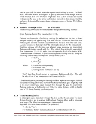 AHEC/MNRE/SHP Standards/ Civil Works - Guidelines For Hydraulic Design Of Small Hydro Plants /May 2011  7 
also be provided for added protection against undermining by scour. The head
works structures would be designed as gravity structures with enough mass to
resist flotation. For low structures height less than 2.0 m anchors into sound
bedrock may be used as the prime stabilization element in dam design. Stability
and stress design shall be in accordance with requirements of Section 2.3.3 of this
Standard.
1.1.8 Sediment Flushing Channel To be reviewed
The following approach is recommended for design of the flushing channel:
Select flushing channel flow capacity (Qf) = 2×Qp
Estimate maximum size of sediment entering the pocket from site data or from
transport capacity of approaching flow and velocity. In case of diversion weir
without gates assume sediment accumulation to be level with the weir crest.
(Assume continuous flushing with 3×Qp entering the pocket, for this calculation).
Establish entrance sill elevation and channel slope assuming an intermittent
flushing mode (intake closed) with Qs = 2Qp, critical flow at the sill, supercritical
flow downstream (FN ≥1.20) and a reservoir operating level 0.5m below NOL.
Determine slope of channel to provide the required scouring velocity, using the
following formula which incorporates a safety factor of 1.5:
i = 1.50 io
7/6
7/9
0 44.0
q
d
i =
Where: io = critical scouring velocity
d = sediment size
q = flow per unit width (m3
/s per m)
Verify that flow through pocket in continuous flushing mode (Qs = 3Qs) will
be sub critical, if not lower entrance sill elevation further.
Determine height of gate and gate opening based on depth of flow at gate location
and corresponding gate width. Increase the above theoretical gate height by 0.25
m to ensure unrestricted open channel flow through the gate for intermittent
flushing mode and a flushing flow of 2 Qp. For initial design a width to height
ratio of 2:1 for the flushing gate is suggested.
1.1.9 Intake/Head Regulator:
In intake provides a transition between the river and the feeder canal. The main
design objectives are to exclude bed-load and floating debris and to minimize
head losses. The following parameters are recommended:
Approach velocity at intake entrance (on gross area)
smQV pe /5.0
20.0
=
For trashracks that are manually cleaned, V should not exceed 1.0 m/s.
 